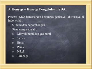 B. Konsep – Konsep Pengelolaan SDA
Potensi SDA berdasarkan kelompok jenisnya (khususnya di
Indonesia) :
1. Mineral dan pertambangan
Diantaranya adalah :
o Minyak bumi dan gas bumi
o Timah
o Emas
o Perak
o Nikel
o Tembaga

 