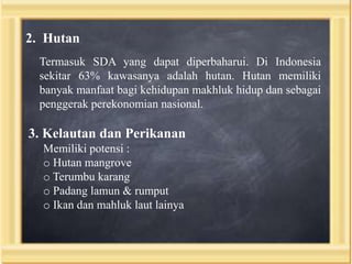 2. Hutan
Termasuk SDA yang dapat diperbaharui. Di Indonesia
sekitar 63% kawasanya adalah hutan. Hutan memiliki
banyak manfaat bagi kehidupan makhluk hidup dan sebagai
penggerak perekonomian nasional.

3. Kelautan dan Perikanan
Memiliki potensi :
o Hutan mangrove
o Terumbu karang
o Padang lamun & rumput
o Ikan dan mahluk laut lainya

 