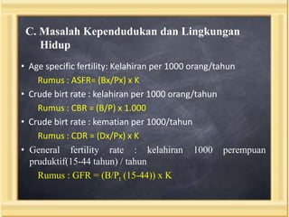 C. Masalah Kependudukan dan Lingkungan
Hidup
• Age specific fertility: Kelahiran per 1000 orang/tahun
Rumus : ASFR= (Bx/Px) x K
• Crude birt rate : kelahiran per 1000 orang/tahun
Rumus : CBR = (B/P) x 1.000
• Crude birt rate : kematian per 1000/tahun
Rumus : CDR = (Dx/Px) x K
• General fertility rate : kelahiran 1000 perempuan
pruduktif(15-44 tahun) / tahun
Rumus : GFR = (B/Pt (15-44)) x K

 