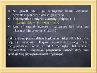  Net growth rate : laju peningkatan natural ditambah
persentase perubahan dari migrasi netto
 Net migration : imigrasi dikurangi emigrasi ( - )
Rumus : Mn = (Mi – Mo) / P x K
 Rate of natural increase : persentase laju kelahiran
dikurangi laju kematian dibagi 10
Faktor utama permasalahan lingkungan hidup adlah besarnya
populasi manusia. Dengan pertambahan yang cepat
mengakibatkan kebutuhan SDA meningkat, hal tersebut
menyebabkan
terjadinya penyusutan sumber daya dan
semakin tingginya pencemaran lingkungan

 