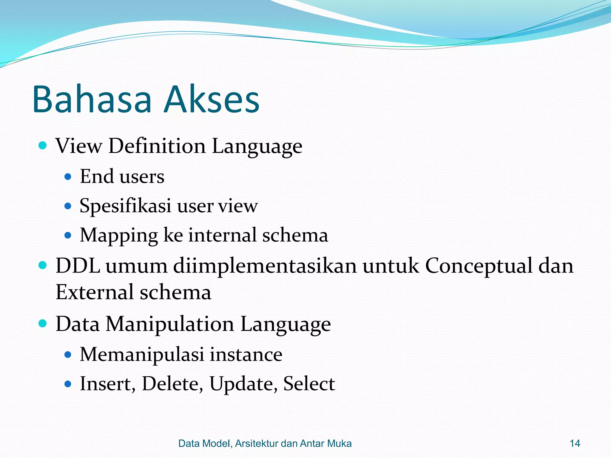 Bahasa Akses
 View Definition Language
    End users
    Spesifikasi user view
    Mapping ke internal schema
 DDL umum diimplementasikan untuk Conceptual dan
  External schema
 Data Manipulation Language
   Memanipulasi instance
   Insert, Delete, Update, Select


                Data Model, Arsitektur dan Antar Muka   14
 