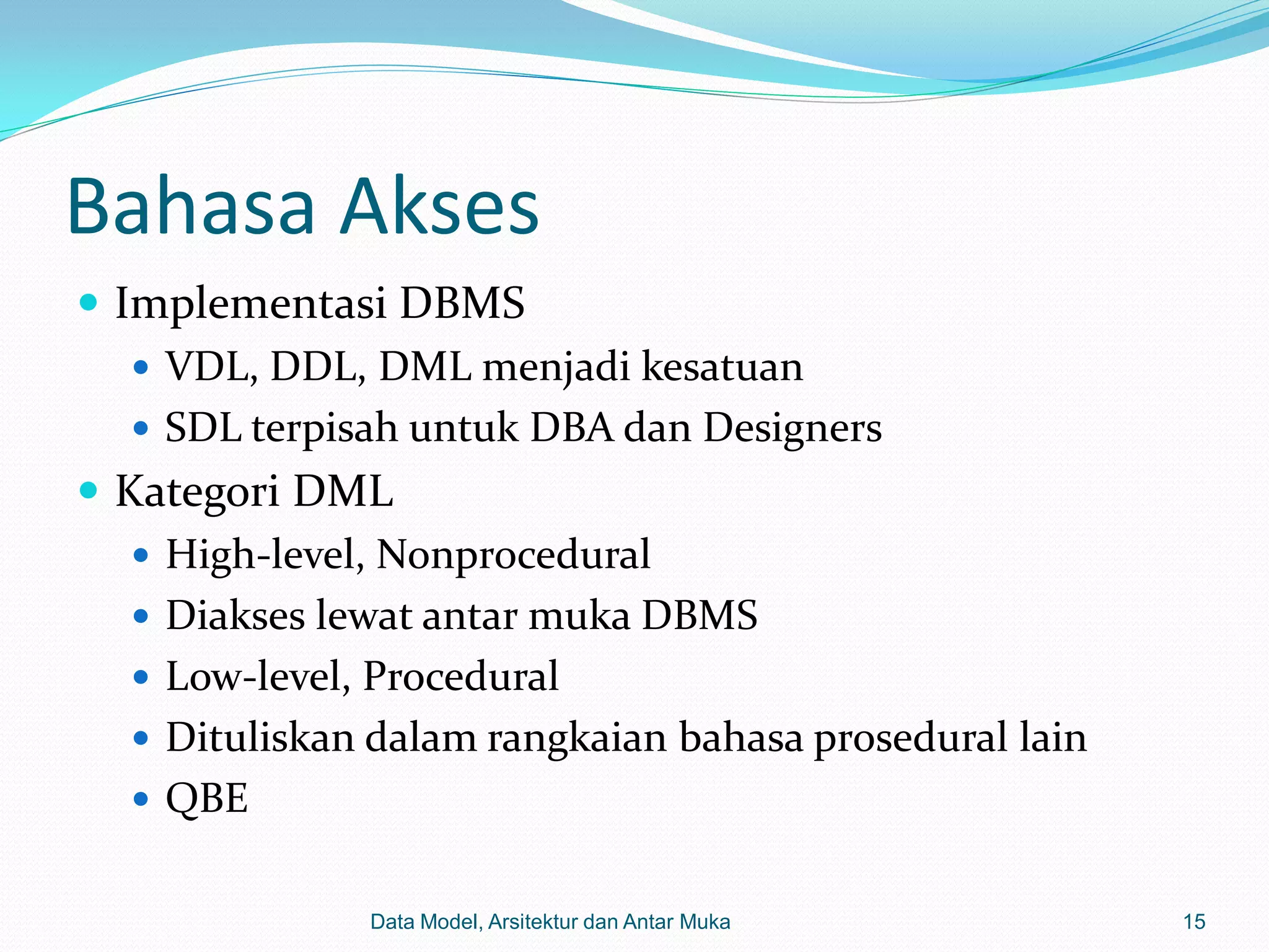 Bahasa Akses
 Implementasi DBMS
    VDL, DDL, DML menjadi kesatuan
    SDL terpisah untuk DBA dan Designers
 Kategori DML
    High-level, Nonprocedural
    Diakses lewat antar muka DBMS
    Low-level, Procedural
    Dituliskan dalam rangkaian bahasa prosedural lain
    QBE


               Data Model, Arsitektur dan Antar Muka     15
 