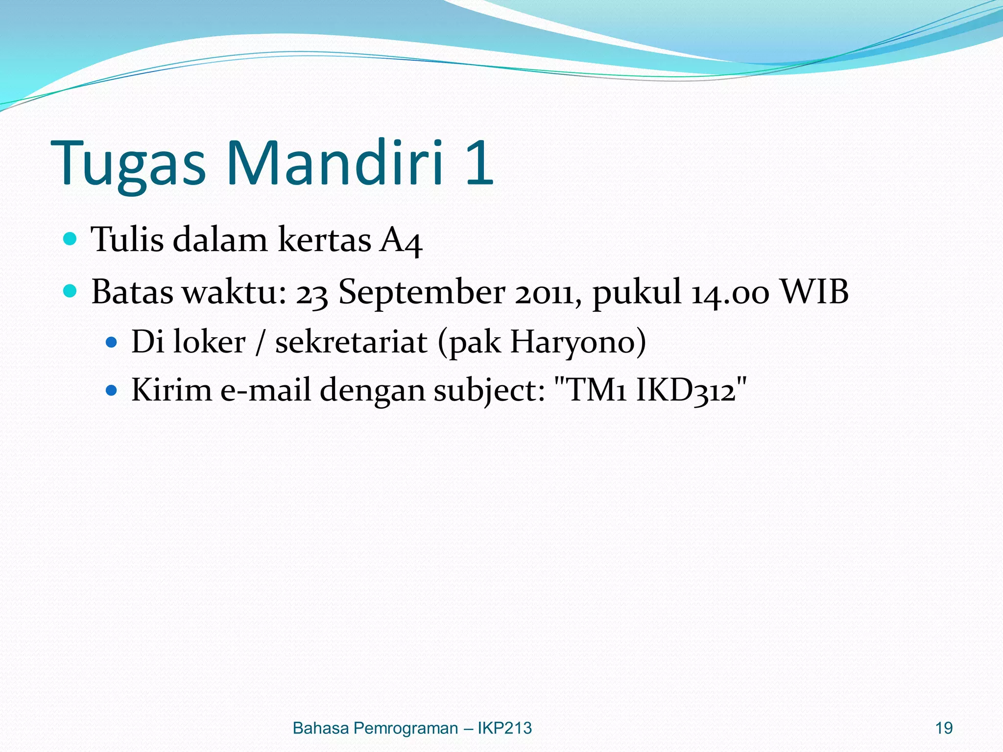 Tugas Mandiri 1
 Tulis dalam kertas A4
 Batas waktu: 23 September 2011, pukul 14.00 WIB
    Di loker / sekretariat (pak Haryono)
    Kirim e-mail dengan subject: "TM1 IKD312"




              Bahasa Pemrograman – IKP213           19
 