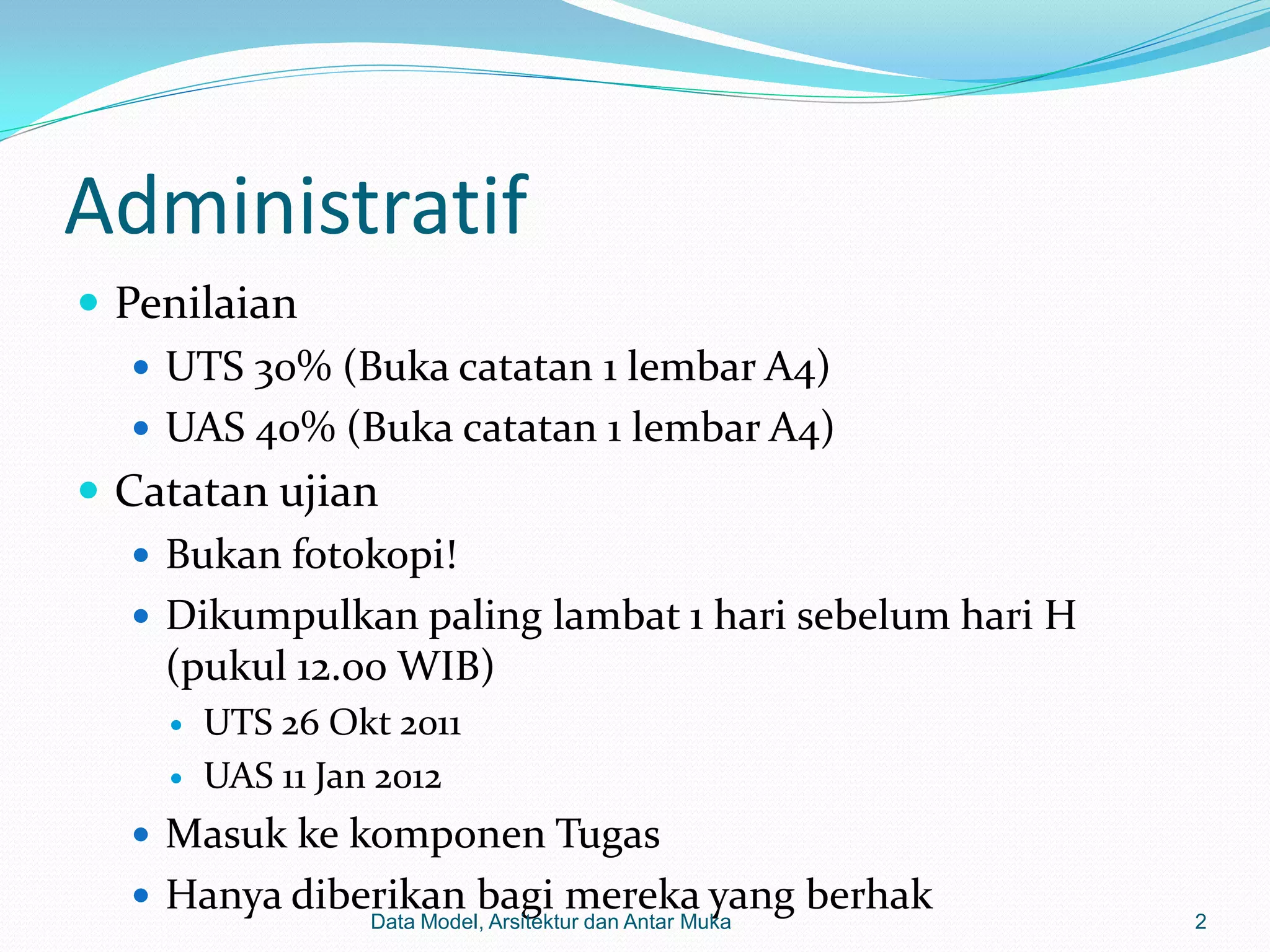 Administratif
 Penilaian
    UTS 30% (Buka catatan 1 lembar A4)
    UAS 40% (Buka catatan 1 lembar A4)
 Catatan ujian
    Bukan fotokopi!
    Dikumpulkan paling lambat 1 hari sebelum hari H
     (pukul 12.00 WIB)
       UTS 26 Okt 2011
       UAS 11 Jan 2012
   Masuk ke komponen Tugas
   Hanya diberikan bagi mereka yang berhak
                 Data Model, Arsitektur dan Antar Muka   2
 
