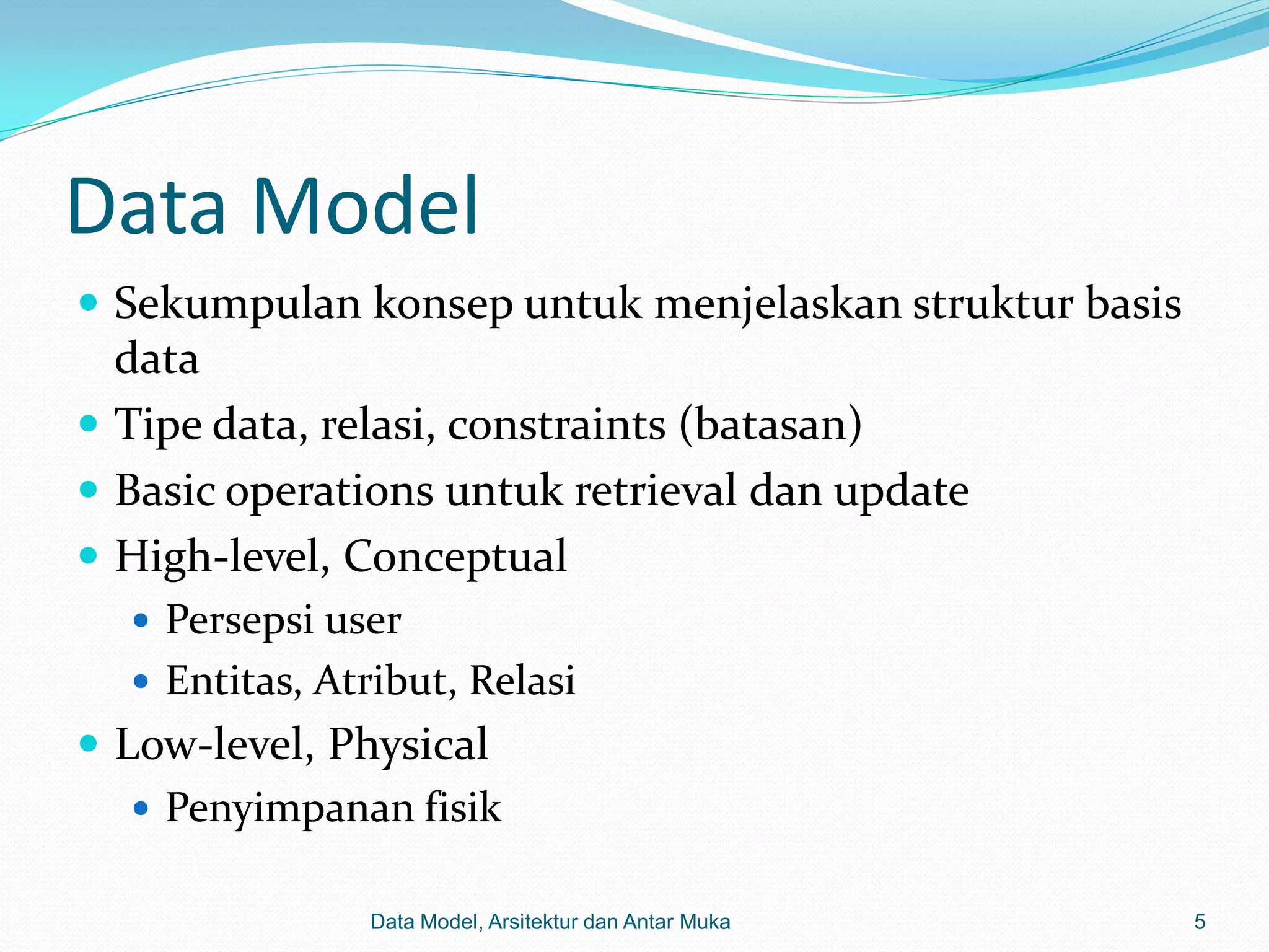 Data Model
 Sekumpulan konsep untuk menjelaskan struktur basis
  data
 Tipe data, relasi, constraints (batasan)
 Basic operations untuk retrieval dan update
 High-level, Conceptual
    Persepsi user
    Entitas, Atribut, Relasi
 Low-level, Physical
    Penyimpanan fisik

                 Data Model, Arsitektur dan Antar Muka   5
 