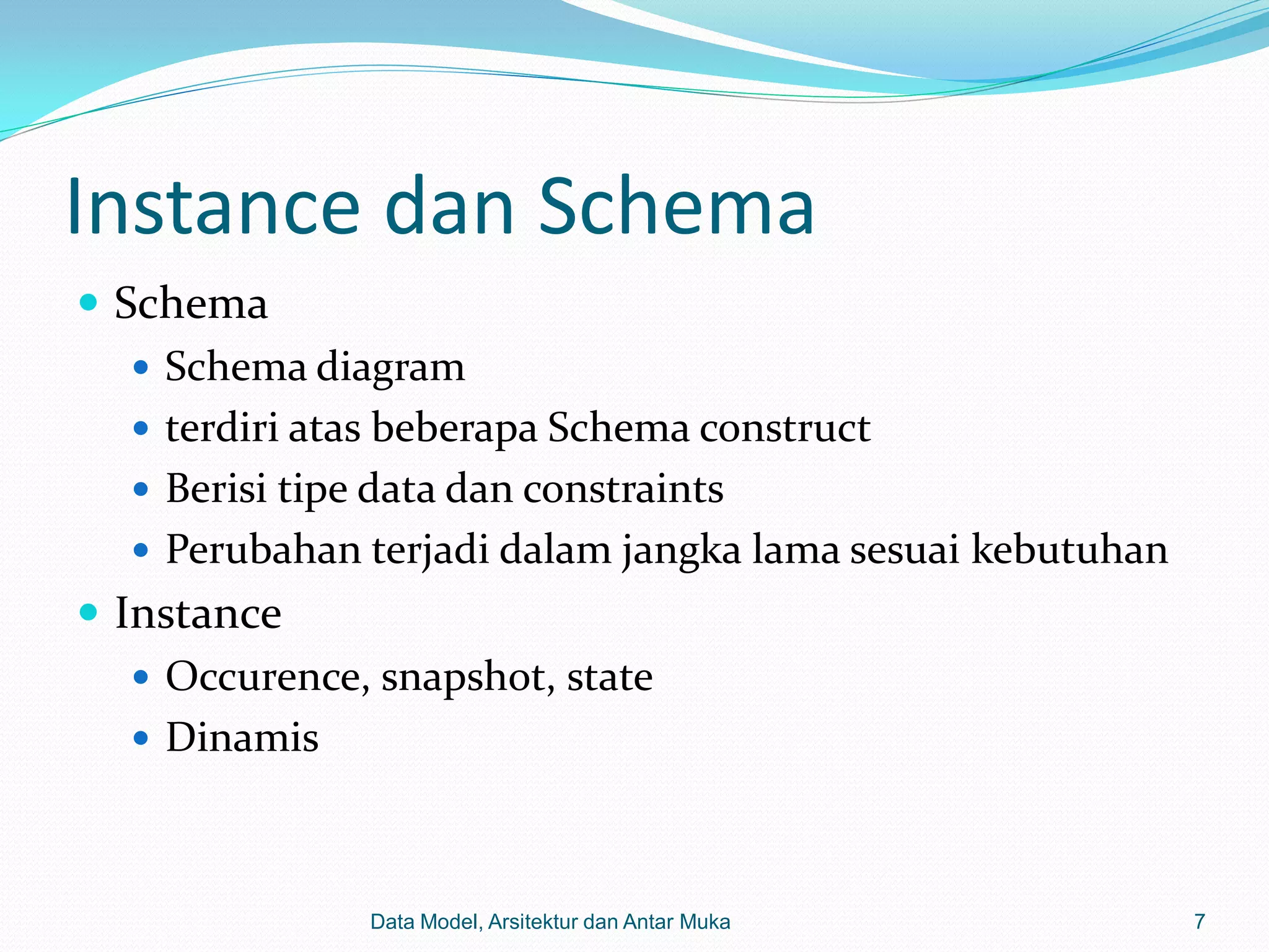 Instance dan Schema
 Schema
    Schema diagram
    terdiri atas beberapa Schema construct
    Berisi tipe data dan constraints
    Perubahan terjadi dalam jangka lama sesuai kebutuhan
 Instance
    Occurence, snapshot, state
    Dinamis



               Data Model, Arsitektur dan Antar Muka        7
 