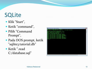 SQLite
 Klik "Start",
 Ketik "command",
 Pilih "Command
  Prompt",
 Pada DOS prompt, ketik
  "sqlite3 tutorial.db"
 Ketik ".read
  C:/database.sql"


                  Kalkulus Relasional   10
 