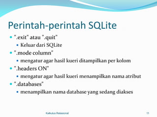 Perintah-perintah SQLite
 ".exit" atau ".quit"
    Keluar dari SQLite
 ".mode column"
    mengatur agar hasil kueri ditampilkan per kolom
 ".headers ON"
    mengatur agar hasil kueri menampilkan nama atribut
 ".databases"
    menampilkan nama database yang sedang diakses



               Kalkulus Relasional                        11
 