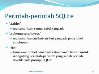 Perintah-perintah SQLite
 ".tables"
    menampilkan semua tabel yang ada
 ".schema employees"
    menampilkan atribut-atribut yang ada pada tabel
     employees
 Tips:
    Gunakan tombol panah atas atau panah bawah untuk
     mengulang perintah-perintah yang sudah pernah
     diketik pada prompt SQLite


              Kalkulus Relasional                       12
 
