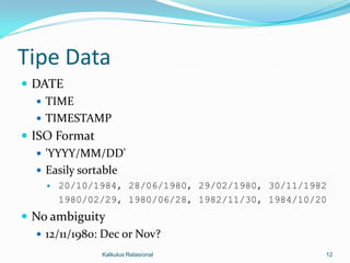 Tipe Data
 DATE
    TIME
    TIMESTAMP
 ISO Format
    'YYYY/MM/DD'
    Easily sortable
       20/10/1984, 28/06/1980, 29/02/1980, 30/11/1982
        1980/02/29, 1980/06/28, 1982/11/30, 1984/10/20
 No ambiguity
   12/11/1980: Dec or Nov?
               Kalkulus Relasional                   12
 