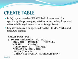 CREATE TABLE
  In SQL2, can use the CREATE TABLE command for
   specifying the primary key attributes, secondary keys, and
   referential integrity constraints (foreign keys).
  Key attributes can be specified via the PRIMARY KEY and
   UNIQUE phrases

       CREATE TABLE DEPT
       ( DNAME VARCHAR(10) NOT NULL,
          DNUMBER      INTEGER     NOT NULL,
          MGRSSN       CHAR(9),
          MGRSTARTDATE       CHAR(9),
          PRIMARY KEY (DNUMBER),
          UNIQUE (DNAME),
          FOREIGN KEY (MGRSSN) REFERENCES EMP );
Slide 8-15
 