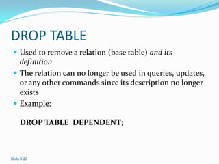 DROP TABLE
  Used to remove a relation (base table) and its
   definition
  The relation can no longer be used in queries, updates,
   or any other commands since its description no longer
   exists
  Example:

     DROP TABLE DEPENDENT;



Slide 8-20
 