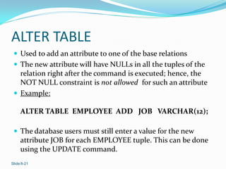 ALTER TABLE
  Used to add an attribute to one of the base relations
  The new attribute will have NULLs in all the tuples of the
   relation right after the command is executed; hence, the
   NOT NULL constraint is not allowed for such an attribute
  Example:

     ALTER TABLE EMPLOYEE ADD JOB VARCHAR(12);

  The database users must still enter a value for the new
     attribute JOB for each EMPLOYEE tuple. This can be done
     using the UPDATE command.
Slide 8-21
 