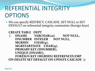REFERENTIAL INTEGRITY
OPTIONS
  We can specify RESTRICT, CASCADE, SET NULL or SET
     DEFAULT on referential integrity constraints (foreign keys)

     CREATE TABLE DEPT
     ( DNAME       VARCHAR(10)    NOT NULL,
        DNUMBER INTEGER      NOT NULL,
        MGRSSN     CHAR(9),
        MGRSTARTDATE CHAR(9),
        PRIMARY KEY (DNUMBER),
        UNIQUE (DNAME),
        FOREIGN KEY (MGRSSN) REFERENCES EMP
     ON DELETE SET DEFAULT ON UPDATE CASCADE );

Slide 8-22
 