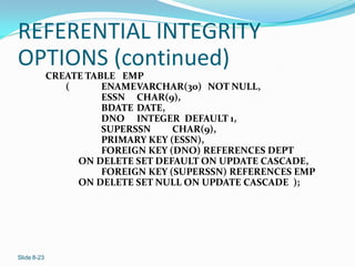 REFERENTIAL INTEGRITY
OPTIONS (continued)
             CREATE TABLE EMP
                (      ENAME VARCHAR(30) NOT NULL,
                       ESSN CHAR(9),
                       BDATE DATE,
                       DNO INTEGER DEFAULT 1,
                       SUPERSSN     CHAR(9),
                       PRIMARY KEY (ESSN),
                       FOREIGN KEY (DNO) REFERENCES DEPT
                  ON DELETE SET DEFAULT ON UPDATE CASCADE,
                       FOREIGN KEY (SUPERSSN) REFERENCES EMP
                  ON DELETE SET NULL ON UPDATE CASCADE );




Slide 8-23
 