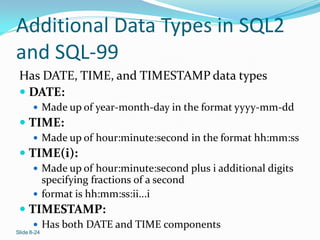 Additional Data Types in SQL2
and SQL-99
 Has DATE, TIME, and TIMESTAMP data types
  DATE:
        Made up of year-month-day in the format yyyy-mm-dd
  TIME:
        Made up of hour:minute:second in the format hh:mm:ss
  TIME(i):
        Made up of hour:minute:second plus i additional digits
         specifying fractions of a second
        format is hh:mm:ss:ii...i
  TIMESTAMP:
        Has both DATE and TIME components
Slide 8-24
 