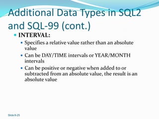 Additional Data Types in SQL2
and SQL-99 (cont.)
     INTERVAL:
              Specifies a relative value rather than an absolute
               value
              Can be DAY/TIME intervals or YEAR/MONTH
               intervals
              Can be positive or negative when added to or
               subtracted from an absolute value, the result is an
               absolute value




Slide 8-25
 
