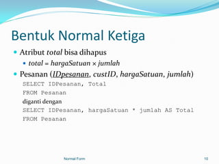 Bentuk Normal Ketiga
 Atribut total bisa dihapus
    total = hargaSatuan × jumlah
 Pesanan (IDpesanan, custID, hargaSatuan, jumlah)
  SELECT IDPesanan, Total
  FROM Pesanan
  diganti dengan
  SELECT IDPesanan, hargaSatuan * jumlah AS Total
  FROM Pesanan




              Normal Form                            10
 