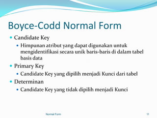 Boyce-Codd Normal Form
 Candidate Key
    Himpunan atribut yang dapat digunakan untuk
     mengidentifikasi secara unik baris-baris di dalam tabel
     basis data
 Primary Key
    Candidate Key yang dipilih menjadi Kunci dari tabel
 Determinan
    Candidate Key yang tidak dipilih menjadi Kunci




                Normal Form                                    11
 