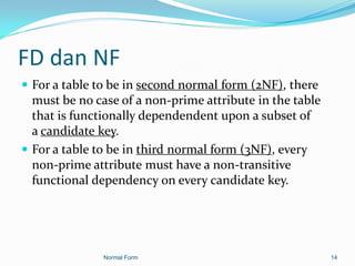 FD dan NF
 For a table to be in second normal form (2NF), there
  must be no case of a non-prime attribute in the table
  that is functionally dependendent upon a subset of
  a candidate key.
 For a table to be in third normal form (3NF), every
  non-prime attribute must have a non-transitive
  functional dependency on every candidate key.




               Normal Form                                14
 
