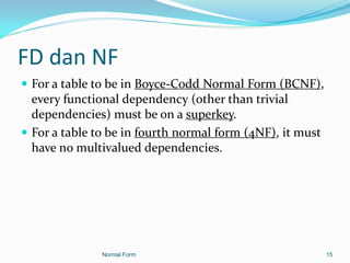 FD dan NF
 For a table to be in Boyce-Codd Normal Form (BCNF),
  every functional dependency (other than trivial
  dependencies) must be on a superkey.
 For a table to be in fourth normal form (4NF), it must
  have no multivalued dependencies.




               Normal Form                                 15
 