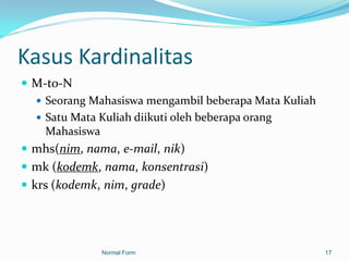 Kasus Kardinalitas
 M-to-N
   Seorang Mahasiswa mengambil beberapa Mata Kuliah
   Satu Mata Kuliah diikuti oleh beberapa orang
    Mahasiswa
 mhs(nim, nama, e-mail, nik)
 mk (kodemk, nama, konsentrasi)
 krs (kodemk, nim, grade)




              Normal Form                              17
 