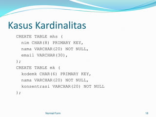 Kasus Kardinalitas
 CREATE TABLE mhs (
    nim CHAR(8) PRIMARY KEY,
    nama VARCHAR(20) NOT NULL,
    email VARCHAR(30),
 );
 CREATE TABLE mk (
    kodemk CHAR(6) PRIMARY KEY,
    nama VARCHAR(20) NOT NULL,
    konsentrasi VARCHAR(20) NOT NULL
 );



            Normal Form                18
 