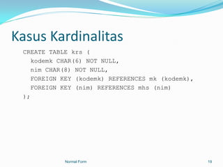 Kasus Kardinalitas
 CREATE TABLE krs (
    kodemk CHAR(6) NOT NULL,
    nim CHAR(8) NOT NULL,
    FOREIGN KEY (kodemk) REFERENCES mk (kodemk),
    FOREIGN KEY (nim) REFERENCES mhs (nim)
 );




            Normal Form                            19
 