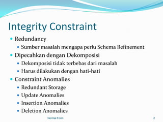 Integrity Constraint
 Redundancy
    Sumber masalah mengapa perlu Schema Refinement
 Dipecahkan dengan Dekomposisi
    Dekomposisi tidak terbebas dari masalah
    Harus dilakukan dengan hati-hati
 Constraint Anomalies
    Redundant Storage
    Update Anomalies
    Insertion Anomalies
    Deletion Anomalies
              Normal Form                             2
 