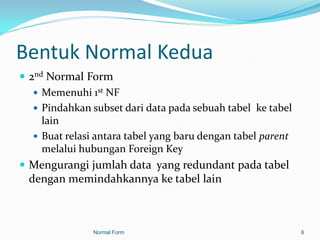 Bentuk Normal Kedua
 2nd Normal Form
    Memenuhi 1st NF
    Pindahkan subset dari data pada sebuah tabel ke tabel
     lain
    Buat relasi antara tabel yang baru dengan tabel parent
     melalui hubungan Foreign Key
 Mengurangi jumlah data yang redundant pada tabel
  dengan memindahkannya ke tabel lain



                Normal Form                                   6
 