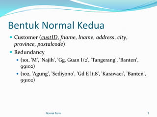 Bentuk Normal Kedua
 Customer (custID, fname, lname, address, city,
  province, postalcode)
 Redundancy
    (101, 'M', 'Najih', 'Gg. Guan I/2', 'Tangerang', 'Banten',
     99102)
    (102, 'Agung', 'Sediyono', 'Gd E lt.8', 'Karawaci', 'Banten',
     99102)




                 Normal Form                                         7
 