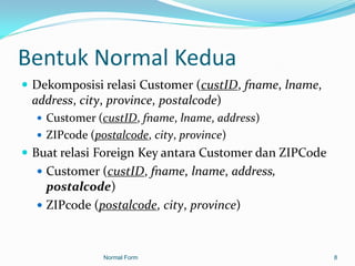 Bentuk Normal Kedua
 Dekomposisi relasi Customer (custID, fname, lname,
  address, city, province, postalcode)
    Customer (custID, fname, lname, address)
    ZIPcode (postalcode, city, province)
 Buat relasi Foreign Key antara Customer dan ZIPCode
   Customer (custID, fname, lname, address,
    postalcode)
   ZIPcode (postalcode, city, province)



              Normal Form                               8
 