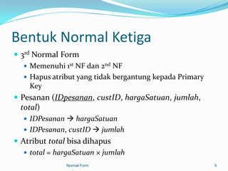 Bentuk Normal Ketiga
 3rd Normal Form
    Memenuhi 1st NF dan 2nd NF
    Hapus atribut yang tidak bergantung kepada Primary
     Key
 Pesanan (IDpesanan, custID, hargaSatuan, jumlah,
  total)
    IDPesanan  hargaSatuan
    IDPesanan, custID  jumlah
 Atribut total bisa dihapus
    total = hargaSatuan × jumlah
               Normal Form                                9
 