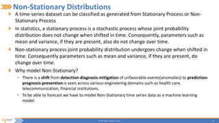 10© 2015 Flytxt. All rights reserved.
Non-Stationary Distributions
A time-series dataset can be classified as generated from Stationary Process or Non-
Stationary Process
In statistics, a stationary process is a stochastic process whose joint probability
distribution does not change when shifted in time. Consequently, parameters such as
mean and variance, if they are present, also do not change over time.
Non-stationary process joint probability distribution undergoes change when shifted in
time. Consequently parameters such as mean and variance, if they are present, do
change over time.
Why model Non-Stationary?
• There is a shift from detection-diagnosis-mitigation of unfavorable events(anomalies) to prediction-
prognosis-prevention is seen across various engineering domains such as health care,
telecommunication, financial institutions.
• To be able to forecast we have to model Non-Stationary time series data as a machine learning
model.
 
