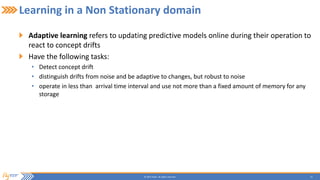 12© 2015 Flytxt. All rights reserved.
Learning in a Non Stationary domain
Adaptive learning refers to updating predictive models online during their operation to
react to concept drifts
Have the following tasks:
• Detect concept drift
• distinguish drifts from noise and be adaptive to changes, but robust to noise
• operate in less than arrival time interval and use not more than a fixed amount of memory for any
storage
 