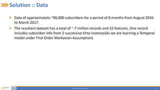 13© 2015 Flytxt. All rights reserved.
Solution :: Data
Data of approximately ~90,000 subscribers for a period of 8 months from August 2016
to March 2017.
The resultant dataset has a total of ~.7 million records and 32 features. One record
includes subscriber info from 2 successive time instance(As we are learning a Temporal
model under First Order Markovian Assumption).
 