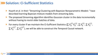 15© 2015 Flytxt. All rights reserved.
Solution: Ci-Sufficient Statistics
Huynh et al. in their "Streaming Clustering with Bayesian Nonparametric Models " have
described learning Bayesian mixture models from streaming data.
The proposed Streaming algorithm identifies Gaussian cluster in the data incrementally
without having to revisit older batches of data.
For every cluster if we maintain the CI-Sufficient Statistics ( 𝑋 𝑏
(𝑖)
𝑋 𝑏
(𝑗)
, 𝑋 𝑏
(𝑖)
, 𝑋 𝑏
(𝑗)
,
𝑋 𝑏
(𝑖)2
, 𝑋 𝑏
(𝑗)2
), we will be able to construct the Temporal Causal network.
 