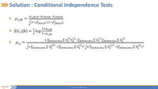 20© 2015 Flytxt. All rights reserved.
Solution : Conditional Independence Tests
𝜌𝑖,𝑗|𝑘 =
𝜌 𝑖,𝑗|𝑘h−𝜌 𝑖,ℎ|𝑘h ∙ 𝜌 𝑗,ℎ|𝑘h
(1−𝜌𝑖,ℎ|𝑘h
2 )∙(1−𝜌 𝑗,ℎ|𝑘h
2 )
𝑍 𝑖, 𝑗 𝑘 =
1
2
𝑙𝑜𝑔
1+𝜌 𝑖,𝑗|𝑘
1−𝜌 𝑖,𝑗|𝑘
𝜌𝑖,𝑗 =
𝑛 𝑏∈𝑏𝑎𝑡𝑐ℎ𝑒𝑠 𝑋 𝑏
(𝑖)
𝑋 𝑏
(𝑗)
− 𝑏∈𝑏𝑎𝑡𝑐ℎ𝑒𝑠 𝑋 𝑏
(𝑖)
𝑏∈𝑏𝑎𝑡𝑐ℎ𝑒𝑠 𝑋 𝑏
(𝑗)
𝑛 𝑏∈𝑏𝑎𝑡𝑐ℎ𝑒𝑠 𝑋 𝑏
(𝑖)2
−( 𝑏∈𝑏𝑎𝑡𝑐ℎ𝑒𝑠 𝑋 𝑏
(𝑖)
)2 𝑛 𝑏∈𝑏𝑎𝑡𝑐ℎ𝑒𝑠 𝑋 𝑏
(𝑗)2
−( 𝑏∈𝑏𝑎𝑡𝑐ℎ𝑒𝑠 𝑋 𝑏
(𝑗)
)2
 