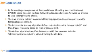 29© 2015 Flytxt. All rights reserved.
Conclusion
By formulating a non-parametric Temporal Causal Modelling as a combination of
DPGMM based Gaussian clusters, followed by Gaussian Bayesian Network we are able
to scale to large volume of data.
Then we propose to learn incremental learning algorithm to continuously learn the
temporal causal network.
The incremental learning algorithm defines rules to determine the concept drift and
then trigger relearning based on type of concept drift.
The defined algorithm identifies the concept drift that occurred in Indian
Telecommunication industry, without visiting the old data.
 