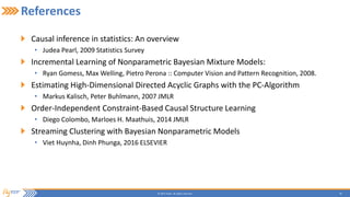 30© 2015 Flytxt. All rights reserved.
References
Causal inference in statistics: An overview
• Judea Pearl, 2009 Statistics Survey
Incremental Learning of Nonparametric Bayesian Mixture Models:
• Ryan Gomess, Max Welling, Pietro Perona :: Computer Vision and Pattern Recognition, 2008.
Estimating High-Dimensional Directed Acyclic Graphs with the PC-Algorithm
• Markus Kalisch, Peter Buhlmann, 2007 JMLR
Order-Independent Constraint-Based Causal Structure Learning
• Diego Colombo, Marloes H. Maathuis, 2014 JMLR
Streaming Clustering with Bayesian Nonparametric Models
• Viet Huynha, Dinh Phunga, 2016 ELSEVIER
 