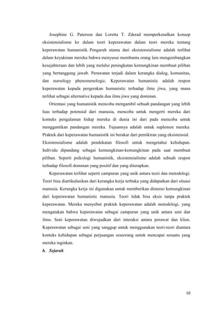 10
Josephine G. Paterson dan Loretta T. Zderad memperkenalkan konsep
eksistensialisme ke dalam teori keperawatan dalam teori mereka tentang
keperawatan humanistik. Pengaruh utama dari eksistensialisme adalah terlihat
dalam keyakinan mereka bahwa menyusui membantu orang lain mengembangkan
kesejahteraan dan lebih yang melalui peningkatan kemungkinan membuat pilihan
yang bertanggung jawab. Perawatan terjadi dalam kerangka dialog, komunitas,
dan nursology phenomenologic. Keperawatan humanistic adalah respon
keperawatan kepada pergerakan humanistic terhadap ilmu jiwa, yang mana
terlihat sebagai alternative kepada dua ilmu jiwa yang dominan.
Orientasi yang humanistik mencoba mengambil sebuah pandangan yang lebih
luas terhadap potensial dari manusia, mencoba untuk mengerti mereka dari
konteks pengalaman hidup mereka di dunia ini dari pada mencoba untuk
menggantikan pandangan mereka. Tujuannya adalah untuk suplemen mereka.
Praktek dari keperawatan humanistik ini berakar dari pemikiran yang eksistensial.
Eksistensialisme adalah pendekatan filosofi untuk mengetahui kehidupan.
Individu dipandang sebagai kemungkinan-kemungkinan pada saat membuat
pilihan. Seperti psikologi humanistik, eksistensialisme adalah sebuah respon
terhadap filosofi dominan yang positif dan yang diterapkan.
Keperawatan terlihat seperti campuran yang unik antara teori dan metodologi.
Teori bisa diartikulasikan dari kerangka kerja terbuka yang didapatkan dari situasi
manusia. Kerangka kerja ini digunakan untuk memberikan dimensi kemungkinan
dari keperawatan humanistic manusia. Teori tidak bisa eksis tanpa praktek
keperawatan. Mereka menyebut praktek keperawatan adalah metodologi, yang
mengatakan bahwa keperawatan sebagai campuran yang unik antara seni dan
ilmu. Seni keperawatan diwujudkan dari interaksi antara perawat dan klien.
Keperawatan sebagai seni yang sanggup untuk menggunakan teori-teori diantara
konteks kehidupan sebagai perjuangan seseorang untuk mencapai sesuatu yang
mereka inginkan.
b. Sejarah
 