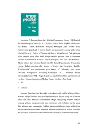 11
Josephine G. Paterson lulus dari Sekolah Keperawatan Lenox Hill Hospital
dan menerima gelar masternya di University School Johns Hopkins of Hygiene
and Public Health, Baltimore, Maryland. Mendapat gelar Doktor Ilmu
Keperawatan specialized in mental health and psychiatric nursing pada tahun
1969 di University School of Nursing, di Boston, Massachusetts. Pada akhirnya
beliau pensiun pada tahun 1985 sebagai spesialis perawat klinis di Northport
Veterans Administration Medical Center at Northport, New York. Dan Loretta T.
Zderad lulusan dari Sekolah Rumah Sakit St Bernard Keperawatan Universitas
Loyola. Beliau menerima gelar Master of Science dari Universitas Katolik,
Washington DC dan Mendapatkan gelar Doctor of Philosophy pada tahun
1968 dari Georgetown University, Washington DC. Akhirnya beliau
pensiun pada tahun 1985 sebagai Kepala Associate Pendidikan Keperawatan di
Northport Veteran Administrasi Medical Center, Northport, New York.
c. Isi
a) Manusia
Manusia dipandang dari kerangka kerja eksistensial melalui pilihan-pilihan.
Manusia sebagai individu yang penting berhubungan dengan orang lain di dalam
waktu dan jarak. Manusia dikarakterkan sebagai orang yang mampu, terbuka
terhadap pilihan, mempuyai nilai, dan manifestasi unik terhadap mereka yang
dulu sekarang dan masa depan. Aplikasi dalam dunia keperawatan adalah jelas
bahwa manusia memerlukan informasi. Mereka membutuhkan pilihan. Individu
dan kelompok membutuhkan kesempatan untuk membuat pilihan mereka sendiri.
 