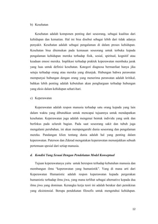 12
b) Kesehatan
Kesehatan adalah komponen penting dari seseorang, sebagai kualitas dari
kehidupan dan kematian. Hal ini bisa disebut sebagai lebih dari tidak adanya
penyakit. Kesehatan adalah sebagai pengalaman di dalam proses kehidupan.
Kesehatan bisa ditemukan pada kemauan seseorang untuk terbuka kepada
pengalaman kehidupan mereka terhadap fisik, sosial, spiritual, kognitif atau
keadaan emosi mereka. Implikasi terhadap praktek keperawatan membuka jarak
yang luas untuk definisi kesehatan. Kategori diagnosa bermanfaat hanya jika
setuju terhadap orang atau mereka yang ditunjuk. Hubungan bahwa perawatan
mempunyai hubungan dengan orang yang menerima perawatan adalah kritikal,
bahkan lebih penting adalah kebutuhan akan penghargaan terhadap hubungan
yang eksis dalam kehidupan sehari-hari.
c) Keperawatan
Keperawatan adalah respon manusia terhadap satu orang kepada yang lain
dalam waktu yang dibutuhkan untuk mencapai tujuannya untuk mendapatkan
kesehatan. Keperawatan juga adalah mengenai bentuk individu yang unik dan
berfokus pada seluruh bagian. Pada saat seseorang sakit dan tubuh juga
mengalami perubahan, ini akan mempengaruhi dunia seseorang dan pengalaman
mereka. Pandangan klien tentang dunia adalah hal yang penting dalam
keperawatan. Paterson dan Zderad mengatakan keperawatan menunjukkan sebuah
pertemuan spesial dari setiap manusia.
d. Kondisi Yang Sesuai Dengan Pendekatan Model Konseptual
Tujuan keperawatanya yaitu untuk berespon terhadap kebutuhan manusia dan
membangun ilmu “keperawatan yang humanistik”. Yang di mana arti dari
Keperawatan Humanistic adalah respon keperawatan kepada pergerakan
humanistic terhadap ilmu jiwa, yang mana terlihat sebagai alternative kepada dua
ilmu jiwa yang dominan. Kerangka kerja teori ini adalah berakar dari pemikiran
yang eksistensial. Berupa pendekatan filosofis untuk mengetahui kehidupan.
 