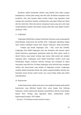 15
Kesehatan adalah keseluruhan aktifitas yang dimiliki klien dalam mengisi
kehidupannya, terletak pada rentang sehat dan sakit. Kesehatan merupakan suatu
keyakinan, nilai, pola kegiatan dalam konteks budaya yang digunakan untuk
menjaga dan memelihara keadaan seimbang/sehat yang dapat diobservasi dalam
aktivitas sehari-hari. Klien dan perawat mempunyai tujuan yang sama yaitu ingin
mempertahankan keadaan sehat dalam rentang sehat-sakit yang adaptif (Andrew
and Boyle, 1995).
c) Lingkungan
Lingkungan didefinisikan sebagai keseluruhan fenomena yang mempengaruhi
perkembangan, kepercayaan dan perilaku klien. Lingkungan dipandang sebagai
suatu totalitas kehidupan dimana klien dengan budayanya saling berinteraksi.
Terdapat tiga bentuk lingkungan yaitu : fisik, sosial dan simbolik.
Lingkungan fisik adalah lingkungan alam atau diciptakan oleh manusia seperti
daerah katulistiwa, pegunungan, pemukiman padat dan iklim seperti rumah di
daerah Eskimo yang hampir tertutup rapat karena tidak pernah ada matahari
sepanjang tahun. Lingkungan sosial adalah keseluruhan struktur sosial yang
berhubungan dengan sosialisasi individu, keluarga atau kelompok ke dalam
masyarakat yang lebih luas. Di dalam lingkungan sosial individu harus mengikuti
struktur dan aturan-aturan yang berlaku di lingkungan tersebut. Lingkungan
simbolik adalah keseluruhan bentuk dan simbol yangmenyebabkan individu atau
kelompok merasa bersatu seperti musik, seni, iwayat hidup, bahasa dan atribut
yang digunakan.
d) Keperawatan
Asuhan keperawatan adalah suatu proses atau rangkaian kegiatan pada praktik
keperawatan yang diberikan kepada klien sesuai dengan latar belakang
budayanya. Asuhan keperawatan ditujukan memandirikan individu sesuai dengan
budaya klien. Strategi yang digunakan dalam melaksanakan asuhan
keperawatan(Leininger, 1991) adalah :
-. Strategi I, Perlindungan/mempertahankan budaya.
 