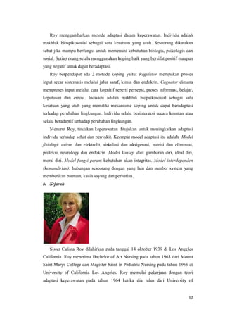 17
Roy menggambarkan metode adaptasi dalam keperawatan. Individu adalah
makhluk biospikososial sebagai satu kesatuan yang utuh. Seseorang dikatakan
sehat jika mampu berfungsi untuk memenuhi kebutuhan biologis, psikologis dan
sosial. Setiap orang selalu menggunakan koping baik yang bersifat positif maupun
yang negatif untuk dapat beradaptasi.
Roy berpendapat ada 2 metode koping yaitu: Regulator merupakan proses
input secar sistematis melalui jalur saraf, kimia dan endokrin. Cagnator dimana
memproses input melalui cara kognitif seperti persepsi, proses informasi, belajar,
keputusan dan emosi. Individu adalah makhluk biopsikososial sebagai satu
kesatuan yang utuh yang memiliki mekanisme koping untuk dapat beradaptasi
terhadap perubahan lingkungan. Individu selalu berinteraksi secara konstan atau
selalu beradaptif terhadap perubahan lingkungan.
Menurut Roy, tindakan keperawatan ditujukan untuk meningkatkan adaptasi
individu terhadap sehat dan penyakit. Keempat model adaptasi itu adalah Model
fisiologi: cairan dan elektrolit, sirkulasi dan oksigenasi, nutrisi dan eliminasi,
proteksi, neurology dan endokrin. Model konsep diri: gambaran diri, ideal diri,
moral diri. Model fungsi peran: kebutuhan akan integritas. Model interdependen
(kemandirian): hubungan seseorang dengan yang lain dan sumber system yang
memberikan bantuan, kasih sayang dan perhatian.
b. Sejarah
Sister Calista Roy dilahirkan pada tanggal 14 oktober 1939 di Los Angeles
California. Roy menerima Bachelor of Art Nursing pada tahun 1963 dari Mount
Saint Marys College dan Magister Saint in Pediatric Nursing pada tahun 1966 di
University of California Los Angeles. Roy memulai pekerjaan dengan teori
adaptasi keperawatan pada tahun 1964 ketika dia lulus dari University of
 