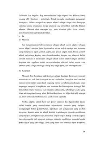 18
California Los Angeles. Roy menambahkan kerja adaptasi dari Helsen (1964)
seorang ahli fisiologis – psikologis. Untuk memulai membangun pengertian
konsepnya. Helsen mengartikan respon adaptif sebagai fungsi dari datangnya
stimulus sampai tercapainya derajat adaptasi yang dibutuhkan individu. Derajat
adaptasi dibentuk oleh dorongan tiga jenis stimulus yaitu: focal stimuli,
konsektual stimuli dan residual stimuli.
c. Isi
a) Manusia
Roy mengemukakan bahwa manusia sebagai sebuah sistem adaptif. Sebagai
sistem adaptif, manusia dapat digambarkan secara holistic sebagai satu kesatuan
yang mempunyai input, control, output, dan proses umpan balik. Proses control
adalah mekanisme koping yang dimanifestasikan dengan cara adaptasi. Lebih
spesifik manusia di definisikan sabagai sebuah sistem adaptif dengan aktivitas
kognator dan regulator untuk mempertahankan adaptasi dalam empat cara
adaptasi yaitu : fungsi fisiologi, konsep diri, fungsi peran, dan interdependensi.
b) Kesehatan
Menurut Roy, kesehatan didefinisikan sebagai keadaan dan proses menjadi
manusia secara utuh dan terintegrasi secara keseluruhan. Integritas atau keutuhan
manusia menyatakan secara tidak langsung bahwa kkesehatan atau kondisi tidak
terganggu mengacu kelengkapan atau kesatuan dan kemungkinan tertinggi dari
pemenuhan potensi manusia. Jadi Integritas adalah sehat, sebaliknya kondisi yang
tidak ada integritas kurang sehat. Definisi kesehatan ini lebih dari tidak adanya
sakit tapi termasuk penekanan pada kondisi sehat sejahtera.
Produk adaptasi adalah hasil dari proses adaptasi dan digambarkan dalam
istilah kondisi yang meningkatkan tujuan-tujuan manusia yang meliputi:
kelangsungan hidup, pertumbuhan, reproduksi dan penguasaan yang disebut
integritas. Kondisi akhir ini adalah kondisi keseimbangan dinamik equilibrium
yang meliputi peningkatan dan penurunan respon-respon. Setiap kondisi adaptasi
baru dipengaruhi oleh adaptasi, sehingga dinamik equilibrium manusia berada
pada tingkat yang lebih tinggi. Jarak yang besar dari stimulus dapat disepakati
 