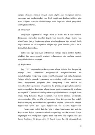 19
dengan suksesnya manusia sebagai sistem adaptif. Jadi peningkatan adaptasi
mengarah pada tingkat-tingkat yang lebih tinggi pada keadaan sejahtera atau
sehat. Adaptasi kemudian disebut sebagai suatu fungsi dari stimuli yang masuk
dan tingkatan adaptasi.
c) Lingkungan
Lingkungan digambarkan sebagai dunia di dalam dan di luar manusia.
Lingkungan merupakan masukan (input) bagi manusia sebagai sistem yang
adaptif sama halnya lingkungan sebagai stimulus eksternal dan internal. Lebih
lanjut stimulus itu dikelompokkan menjadi tiga jenis stimulus yaitu : fokal,
konstektual, dan residual.
Lebih luas lagi lingkungan didefinisikan sebagai segala kondisi, keadaan
disekitar dan mempengaruhi keadaan, perkembangan dan perilaku manusia
sebagai individu atau kelompok.
d) Keperawatan
Roy (1983) menggambarkan keperawatan sebagai disiplin ilmu dan praktek.
Sebagai ilmu, keperawatan mengobservasi, mengklasifikasikan dan
menghubungkan proses yang secara positif berpengaruh pada status kesehatan.
Sebagai disiplin, praktek, keperawatan menggunakan pendekatan pengetahuan
untuk menyediakan pelayanan pada orang-orang. Lebih spesifik dia
mendefinisikan keperawatan sebagai ilmu dan praktek dari peningkatan adaptasi
untuk meningkatkan kesehatan sebagai tujuan untuk mempengaruhi kesehatan
secara positif. Keperawatan meningkatkan adaptasi individu dan kelompok dalam
situasi yang berkaitan dengan kesehatan. Jadi model adaptasi keperawatan
menggambarkan lebih spesifik perkembangan ilmu keperawatan dan praktek
keperawatan yang berdasarkan ilmu keperawatan tersebut. Dalam model tersebut,
keperawatan terdiri dari tujuan keperawatan dan aktivitas keperawatan.
Keperawatan terdiri dari dua yaitu : tujuan keperawatan dan aktivitas
keperawatan. Tujuan keperawatan adalah mempertinggi interaksi manusia dengan
lingkungan. Jadi peningkatan adaptasi dalam tiap empat cara adaptasi yaitu : (1)
fungsi fisiologis; (2) konsep diri; (3) fungsi peran; dan (4) interdependensi.
 