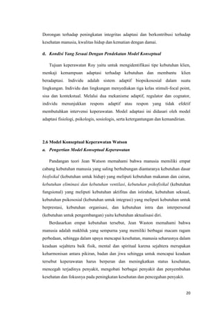 20
Dorongan terhadap peningkatan integritas adaptasi dan berkontribusi terhadap
kesehatan manusia, kwalitas hidup dan kematian dengan damai.
d. Kondisi Yang Sesuai Dengan Pendekatan Model Konseptual
Tujuan keperawatan Roy yaitu untuk mengidentifikasi tipe kebutuhan klien,
menkaji kemampuan adaptasi terhadap kebutuhan dan membantu klien
beradaptasi. Individu adalah sistem adaptif biopsikososial dalam suatu
lingkungan. Individu dan lingkungan menyediakan tiga kelas stimuli-focal point,
sisa dan kontekstual. Melalui dua mekanisme adaptif, regulator dan cognator,
individu menunjukkan respons adaptif atau respon yang tidak efektif
membutuhkan intervensi keperawatan. Model adaptasi ini didasari oleh model
adaptasi fisiologi, psikologis, sosiologis, serta ketergantungan dan kemandirian.
2.6 Model Konseptual Keperawatan Watson
a. Pengertian Model Konseptual Keperawatan
Pandangan teori Jean Watson memahami bahwa manusia memiliki empat
cabang kebutuhan manusia yang saling berhubungan diantaranya kebutuhan dasar
biofisikal (kebutuhan untuk hidup) yang meliputi kebutuhan makanan dan cairan,
kebutuhan eliminasi dan kebutuhan ventilasi, kebutuhan psikofisikal (kebutuhan
fungsional) yang meliputi kebutuhan aktifitas dan istirahat, kebutuhan seksual,
kebutuhan psikososial (kebutuhan untuk integrasi) yang meliputi kebutuhan untuk
berprestasi, kebutuhan organisasi, dan kebutuhan intra dan interpersonal
(kebutuhan untuk pengembangan) yaitu kebutuhan aktualisasi diri.
Berdasarkan empat kebutuhan tersebut, Jean Waston memahami bahwa
manusia adalah makhluk yang sempurna yang memiliki berbagai macam ragam
perbedaan, sehingga dalam upaya mencapai kesehatan, manusia seharusnya dalam
keadaan sejahtera baik fisik, mental dan spiritual karena sejahtera merupakan
keharmonisan antara pikiran, badan dan jiwa sehingga untuk mencapai keadaan
tersebut keperawatan harus berperan dan meningkatkan status kesehatan,
mencegah terjadinya penyakit, mengobati berbagai penyakit dan penyembuhan
kesehatan dan fokusnya pada peningkatan kesehatan dan pencegahan penyakit.
 