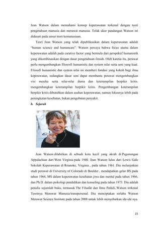 21
Jean Watson dalam memahami konsep keperawatan terkenal dengan teori
pengetahuan manusia dan merawat manusia. Tolak ukur pandangan Watson ini
didasari pada unsur teori kemanusiaan.
Teori Jean Watson yang telah dipublikasikan dalam keperawatan adalah
“human science and humancare”. Watson percaya bahwa focus utama dalam
keperawatan adalah pada carative factor yang bermula dari perspektif humanistik
yang dikombinasikan dengan dasar pengetahuan ilmiah. Oleh karena itu, perawat
perlu mengembangkan filososfi humanistic dan system nilai serta seni yang kuat.
Filosofi humanistic dan system nilai ini memberi fondasi yang kokoh bagi ilmu
keperawatan, sedangkan dasar seni dapat membantu perawat mengembangkan
visi mereka serta nilai-nilai dunia dan keterampilan berpikir kritis.
mengembangkan keterampilan berpikir kritis. Pengembangan keterampilan
berpikir kritis dibutuhkan dalam asuhan keperawatan, namun fokusnya lebih pada
peningkatan kesehatan, bukan pengobatan penyakit.
b. Sejarah
Jean Watson dilahirkan di sebuah kota kecil yang akrab di Pegunungan
Appalachian dari West Virginia pada 1940. Jean Watson lulus dari Lewis Gale
Sekolah Keperawatan di Roanoke, Virginia , pada tahun 1961. Dia melanjutkan
studi perawat di University of Colorado di Boulder , mendapatkan gelar BS pada
tahun 1964, MS dalam keperawatan kesehatan jiwa dan mental pada tahun 1966,
dan Ph.D. dalam psikologi pendidikan dan konseling pada tahun 1973. Dia adalah
penulis sejumlah buku, termasuk The Filsafat dan Ilmu Peduli. Watson terkenal
Teorinya Merawat Manusia/transpersonal. Dia menciptakan nirlaba Watson
Merawat Science Institute pada tahun 2008 untuk lebih menyebarkan ide-ide nya.
 