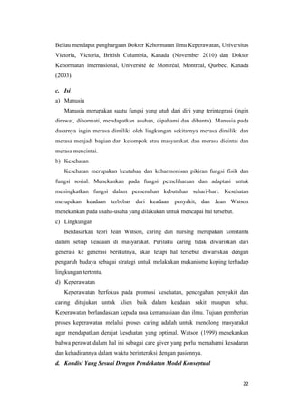 22
Beliau mendapat penghargaan Dokter Kehormatan Ilmu Keperawatan, Universitas
Victoria, Victoria, British Columbia, Kanada (November 2010) dan Doktor
Kehormatan internasional, Université de Montréal, Montreal, Quebec, Kanada
(2003).
c. Isi
a) Manusia
Manusia merupakan suatu fungsi yang utuh dari diri yang terintegrasi (ingin
dirawat, dihormati, mendapatkan asuhan, dipahami dan dibantu). Manusia pada
dasarnya ingin merasa dimiliki oleh lingkungan sekitarnya merasa dimiliki dan
merasa menjadi bagian dari kelompok atau masyarakat, dan merasa dicintai dan
merasa mencintai.
b) Kesehatan
Kesehatan merupakan keutuhan dan keharmonisan pikiran fungsi fisik dan
fungsi sosial. Menekankan pada fungsi pemeliharaan dan adaptasi untuk
meningkatkan fungsi dalam pemenuhan kebutuhan sehari-hari. Kesehatan
merupakan keadaan terbebas dari keadaan penyakit, dan Jean Watson
menekankan pada usaha-usaha yang dilakukan untuk mencapai hal tersebut.
c) Lingkungan
Berdasarkan teori Jean Watson, caring dan nursing merupakan konstanta
dalam setiap keadaan di masyarakat. Perilaku caring tidak diwariskan dari
generasi ke generasi berikutnya, akan tetapi hal tersebut diwariskan dengan
pengaruh budaya sebagai strategi untuk melakukan mekanisme koping terhadap
lingkungan tertentu.
d) Keperawatan
Keperawatan berfokus pada promosi kesehatan, pencegahan penyakit dan
caring ditujukan untuk klien baik dalam keadaan sakit maupun sehat.
Keperawatan berlandaskan kepada rasa kemanusiaan dan ilmu. Tujuan pemberian
proses keperawatan melalui proses caring adalah untuk menolong masyarakat
agar mendapatkan derajat kesehatan yang optimal. Watson (1999) menekankan
bahwa perawat dalam hal ini sebagai care giver yang perlu memahami kesadaran
dan kehadirannya dalam waktu berinteraksi dengan pasiennya.
d. Kondisi Yang Sesuai Dengan Pendekatan Model Konseptual
 